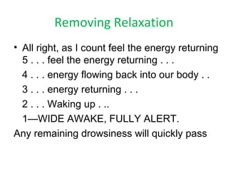 Removing Relaxation
• All right, as I count feel the energy returning
5 . . . feel the energy returning . . .
4 . . . energy flowing back into our body . .
3 . . . energy returning . . .
2 . . . Waking up . ..
1—WIDE AWAKE, FULLY ALERT.
Any remaining drowsiness will quickly pass
 