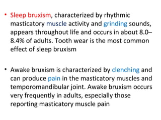 • Sleep bruxism, characterized by rhythmic
masticatory muscle activity and grinding sounds,
appears throughout life and occurs in about 8.0–
8.4% of adults. Tooth wear is the most common
effect of sleep bruxism
• Awake bruxism is characterized by clenching and
can produce pain in the masticatory muscles and
temporomandibular joint. Awake bruxism occurs
very frequently in adults, especially those
reporting masticatory muscle pain
 