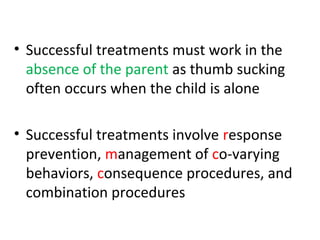 • Successful treatments must work in the
absence of the parent as thumb sucking
often occurs when the child is alone
• Successful treatments involve response
prevention, management of co-varying
behaviors, consequence procedures, and
combination procedures
 