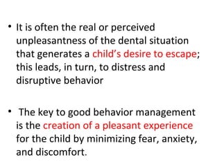 • It is often the real or perceived
unpleasantness of the dental situation
that generates a child’s desire to escape;
this leads, in turn, to distress and
disruptive behavior
• The key to good behavior management
is the creation of a pleasant experience
for the child by minimizing fear, anxiety,
and discomfort.
 