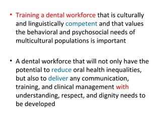 • Training a dental workforce that is culturally
and linguistically competent and that values
the behavioral and psychosocial needs of
multicultural populations is important
• A dental workforce that will not only have the
potential to reduce oral health inequalities,
but also to deliver any communication,
training, and clinical management with
understanding, respect, and dignity needs to
be developed
 