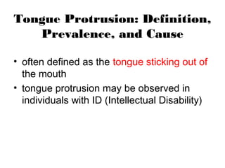 Tongue Protrusion: Definition,
Prevalence, and Cause
• often defined as the tongue sticking out of
the mouth
• tongue protrusion may be observed in
individuals with ID (Intellectual Disability)
 