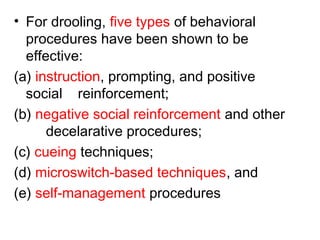 • For drooling, five types of behavioral
procedures have been shown to be
effective:
(a) instruction, prompting, and positive
social reinforcement;
(b) negative social reinforcement and other
decelarative procedures;
(c) cueing techniques;
(d) microswitch-based techniques, and
(e) self-management procedures
 