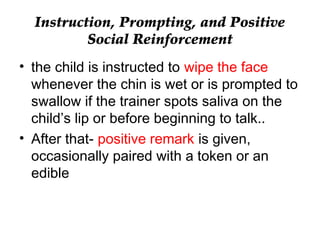 Instruction, Prompting, and Positive
Social Reinforcement
• the child is instructed to wipe the face
whenever the chin is wet or is prompted to
swallow if the trainer spots saliva on the
child’s lip or before beginning to talk..
• After that- positive remark is given,
occasionally paired with a token or an
edible
 