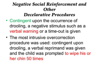Negative Social Reinforcement and
Other
Decelarative Procedures
• Contingent upon the occurrence of
drooling, a negative stimulus such as a
verbal warning or a time-out is given
• The most intrusive overcorrection
procedure was used: contingent upon
drooling, a verbal reprimand was given
and the child was prompted to wipe his or
her chin 50 times
 