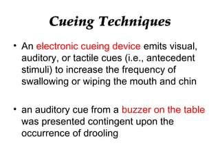 Cueing Techniques
• An electronic cueing device emits visual,
auditory, or tactile cues (i.e., antecedent
stimuli) to increase the frequency of
swallowing or wiping the mouth and chin
• an auditory cue from a buzzer on the table
was presented contingent upon the
occurrence of drooling
 