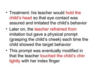 • Treatment: his teacher would hold the
child’s head so that eye contact was
assured and imitated the child’s behavior
• Later on, the teacher refrained from
imitation but gave a physical prompt
(grasping the child’s cheek) each time the
child showed the target behavior
• This prompt was eventually modified in
that the teacher touched the child’s chin
lightly with her index finger
 