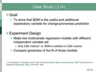 19/24
Case Study (1/4)
vGoal
§ To show that BDM is the useful and additional
explanatory variable for change-proneness prediction
vExperiment Design
§ Make two multivariate regression models with different
independent variable set
• Only C&K metrics* vs. BDM in addition to C&K metrics
§ Compare goodness of the fit of those models
* S. Chidamber, C. Kemerer, and C. MIT. A metrics suite for object oriented design. IEEE Transactions on
Software Engineering, 20(6) : 476–493, 1994.
 
