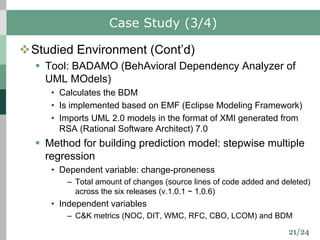 21/24
Case Study (3/4)
vStudied Environment (Cont’d)
§ Tool: BADAMO (BehAvioral Dependency Analyzer of
UML MOdels)
• Calculates the BDM
• Is implemented based on EMF (Eclipse Modeling Framework)
• Imports UML 2.0 models in the format of XMI generated from
RSA (Rational Software Architect) 7.0
§ Method for building prediction model: stepwise multiple
regression
• Dependent variable: change-proneness
– Total amount of changes (source lines of code added and deleted)
across the six releases (v.1.0.1 ~ 1.0.6)
• Independent variables
– C&K metrics (NOC, DIT, WMC, RFC, CBO, LCOM) and BDM
 
