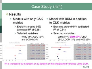 22/24
Case Study (4/4)
vResults
§ Models with only C&K
metrics
• Explains around 56%
(adjusted R2 of 0.55)
• Selected variables
– WMC (1st), CBO (2nd),
and LCOM (3rd)
§ Model with BDM in addition
to C&K metrics
• Explains around 64% (adjusted
R2 of 0.64)
• Selected variables
– WMC (1st), BDM (2nd), CBO
(3rd), LCOM (4th), and NOC (5th)
R2 is increased by 9 percent or 20 percent of the unexplained variance using BDM.
 