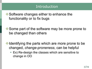 3/24
Introduction
vSoftware changes either to enhance the
functionality or to fix bugs
vSome part of the software may be more prone to
be changed than others
vIdentifying the parts which are more prone to be
changed, change-proneness, can be helpful
§ Ex) Re-design the classes which are sensitive to
change in OO
 
