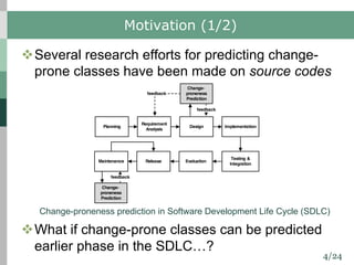 4/24
Requirement
Analysis
Design Implementation
Testing &
Integration
Planning
Release EvaluationMaintenance
Change-
proneness
Prediction
feedback
Motivation (1/2)
vSeveral research efforts for predicting change-
prone classes have been made on source codes
vWhat if change-prone classes can be predicted
earlier phase in the SDLC…?
Change-proneness prediction in Software Development Life Cycle (SDLC)
Change-
proneness
Prediction
feedback
feedback
 