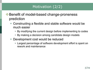 5/24
Motivation (2/2)
vBenefit of model-based change-proneness
prediction
§ Constructing a flexible and stable software would be
much easier
• By modifying the current design before implementing to codes
• By making a decision among candidate design models
§ Development cost would be reduced
• Largest percentage of software development effort is spent on
rework and maintenance
 