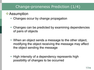 7/24
Change-proneness Prediction (1/4)
vAssumption
§ Changes occur by change propagation
§ Changes can be predicted by examining dependencies
of pairs of objects
§ When an object sends a message to the other object,
modifying the object receiving the message may affect
the object sending the message
§ High intensity of a dependency represents high
possibility of changes to be occurred
 