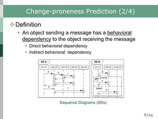 8/24
Change-proneness Prediction (2/4)
vDefinition
§ An object sending a message has a behavioral
dependency to the object receiving the message
• Direct behavioral dependency
• Indirect behavioral dependency
Sequence Diagrams (SDs)
 