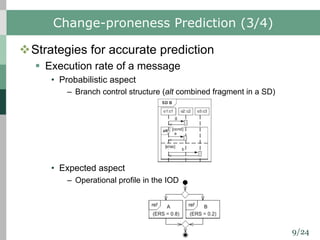 9/24
Change-proneness Prediction (3/4)
vStrategies for accurate prediction
§ Execution rate of a message
• Probabilistic aspect
– Branch control structure (alt combined fragment in a SD)
• Expected aspect
– Operational profile in the IOD
 