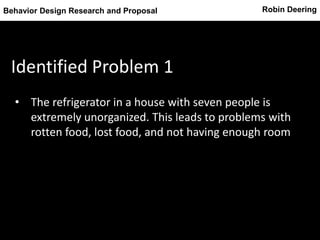 Robin DeeringBehavior Design Research and Proposal
Identified Problem 1
• The refrigerator in a house with seven people is
extremely unorganized. This leads to problems with
rotten food, lost food, and not having enough room
 