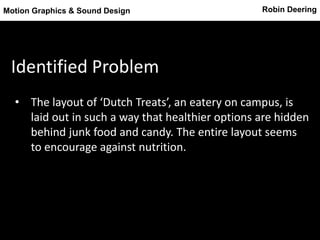 Robin DeeringMotion Graphics & Sound Design
Identified Problem
• The layout of ‘Dutch Treats’, an eatery on campus, is
laid out in such a way that healthier options are hidden
behind junk food and candy. The entire layout seems
to encourage against nutrition.
 
