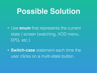Possible Solution
• Use enum that represents the current
state / screen (watching, VOD menu,
EPG, etc.)
• Switch-case statement each time the
user clicks on a multi-state button.
 