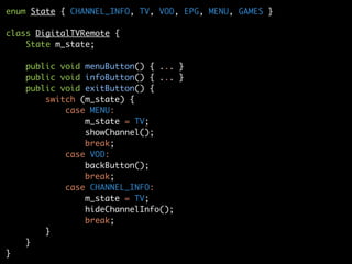 enum State { CHANNEL_INFO, TV, VOD, EPG, MENU, GAMES }
class DigitalTVRemote {
State m_state;
public void menuButton() { ... }
public void infoButton() { ... }
public void exitButton() {
switch (m_state) {
case MENU:
m_state = TV;
showChannel();
break;
case VOD:
backButton();
break;
case CHANNEL_INFO:
m_state = TV;
hideChannelInfo();
break;
}
}
}
 