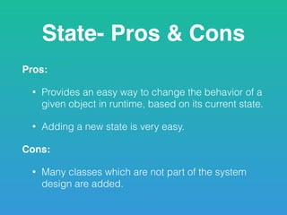 State- Pros & Cons
Pros:
• Provides an easy way to change the behavior of a
given object in runtime, based on its current state.
• Adding a new state is very easy.
Cons:
• Many classes which are not part of the system
design are added.
 