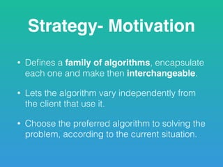 Strategy- Motivation
• Deﬁnes a family of algorithms, encapsulate
each one and make then interchangeable.
• Lets the algorithm vary independently from
the client that use it.
• Choose the preferred algorithm to solving the
problem, according to the current situation.
 