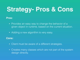 Strategy- Pros & Cons
Pros:
• Provides an easy way to change the behavior of a
given object in runtime, based on the current situation.
• Adding a new algorithm is very easy.
Cons:
• Client must be aware of a different strategies.
• Creates many classes which are not part of the system
design directly.
 