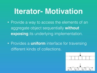 Iterator- Motivation
• Provide a way to access the elements of an
aggregate object sequentially without
exposing its underlying implementation.
• Provides a uniform interface for traversing
different kinds of collections.
 
