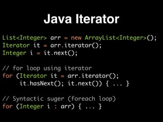 Java Iterator
List<Integer> arr = new ArrayList<Integer>();
Iterator it = arr.iterator();
Integer i = it.next();
// for loop using iterator
for (Iterator it = arr.iterator();  
it.hasNext(); it.next()) { ... }
// Syntactic suger (foreach loop)
for (Integer i : arr) { ... }
 