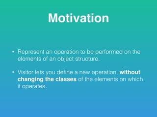 Motivation
• Represent an operation to be performed on the
elements of an object structure.
• Visitor lets you deﬁne a new operation, without
changing the classes of the elements on which
it operates.
 
