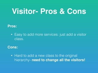 Visitor- Pros & Cons
Pros:
• Easy to add more services: just add a visitor
class.
Cons:
• Hard to add a new class to the original
hierarchy- need to change all the visitors!
 