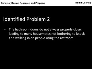 Robin DeeringBehavior Design Research and Proposal
Identified Problem 2
• The bathroom doors do not always properly close,
leading to many housemates not bothering to knock
and walking in on people using the restroom
 
