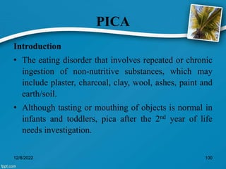 PICA
Introduction
• The eating disorder that involves repeated or chronic
ingestion of non-nutritive substances, which may
include plaster, charcoal, clay, wool, ashes, paint and
earth/soil.
• Although tasting or mouthing of objects is normal in
infants and toddlers, pica after the 2nd year of life
needs investigation.
12/8/2022 100
 