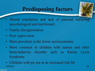 Predisposing factors
• Mental retardation and lack of parental nurturing
(psychological and nutritional)
• Family disorganization
• Poor supervision
• More prevalent in the lower socioeconomic
• More common in children with autism and other
brain-behavior disorder such as Kleine Levin
Syndrome
• Children with pic are at an increased risk for
12/8/2022 101
 