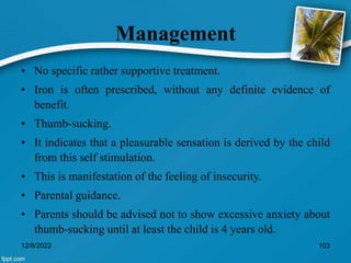 Management
• No specific rather supportive treatment.
• Iron is often prescribed, without any definite evidence of
benefit.
• Thumb-sucking.
• It indicates that a pleasurable sensation is derived by the child
from this self stimulation.
• This is manifestation of the feeling of insecurity.
• Parental guidance.
• Parents should be advised not to show excessive anxiety about
thumb-sucking until at least the child is 4 years old.
12/8/2022 103
 
