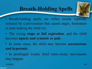 Breath-Holding Spells
• Breath-holding spells are reflex events typically
initiated by a provocation that causes anger, frustration
or pain making the child cry.
• The crying stops at full expiration, and the child
becomes apneic and cyanotic or pale.
• In some cases, the child may become unconscious
and hypotonic.
• In prolonged events, brief tonic-clonic movements
may happen.
12/8/2022 104
 