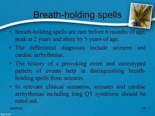 Breath-holding spells
• Breath-holding spells are rare before 6 months of age,
peak at 2 years and abate by 5 years of age.
• The differential diagnoses include seizures and
cardiac arrhythmias.
• The history of a provoking event and stereotyped
pattern of events help in distinguishing breath-
holding spells from seizures.
• In relevant clinical scenarios, seizures and cardiac
arrhythmias including long QT syndrome should be
ruled out.
12/8/2022 105
 