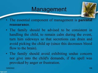 Management
• The essential component of management is parental
reassurance.
• The family should be advised to be consistent in
handling the child, to remain calm during the event,
turn him sideways so that secretions can drain and
avoid picking the child up (since this decreases blood
flow to the brain).
• The family should avoid exhibiting undue concern
nor give into the child's demands, if the spell was
provoked by anger or frustration.
12/8/2022 106
 