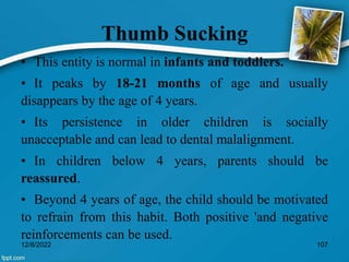 Thumb Sucking
• This entity is normal in infants and toddlers.
• It peaks by 18-21 months of age and usually
disappears by the age of 4 years.
• Its persistence in older children is socially
unacceptable and can lead to dental malalignment.
• In children below 4 years, parents should be
reassured.
• Beyond 4 years of age, the child should be motivated
to refrain from this habit. Both positive 'and negative
reinforcements can be used.
12/8/2022 107
 
