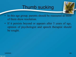 Thumb sucking
• In this age group, parents should be reassured as most
of them show resolution.
• If it persists beyond or appears after 5 years of age,
opinion of psychologist and speech therapist should
be sought.
12/8/2022 108
 