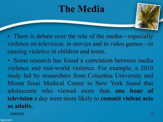 The Media
• There is debate over the role of the media—especially
violence on television, in movies and in video games—in
causing violence in children and teens.
• Some research has found a correlation between media
violence and real-world violence. For example, a 2010
study led by researchers from Columbia University and
Mount Sinai Medical Center in New York found that
adolescents who viewed more than one hour of
television a day were more likely to commit violent acts
as adults.
12/8/2022 11
 