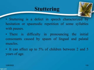 Stuttering
• Stuttering is a defect in speech characterized by
hesitation or spasmodic repetition of some syllables
with pauses.
• There is difficulty in pronouncing the initial
consonants caused by spasm of lingual and palatal
muscles.
• It can affect up to 5% of children between 2 and 5
years of age.
12/8/2022 110
 