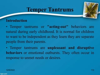 Temper Tantrums
Introduction
• Temper tantrums or "acting-out" behaviors are
natural during early childhood. It is normal for children
to want to be independent as they learn they are separate
people from their parents.
• Temper tantrums are unpleasant and disruptive
behaviors or emotional outbursts. They often occur in
response to unmet needs or desires.
12/8/2022 112
 