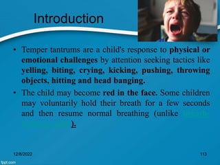 Introduction
• Temper tantrums are a child's response to physical or
emotional challenges by attention seeking tactics like
yelling, biting, crying, kicking, pushing, throwing
objects, hitting and head banging.
• The child may become red in the face. Some children
may voluntarily hold their breath for a few seconds
and then resume normal breathing (unlike breath-
holding spells).
12/8/2022 113
 