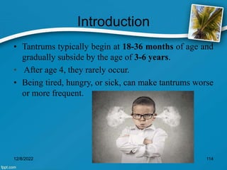Introduction
• Tantrums typically begin at 18-36 months of age and
gradually subside by the age of 3-6 years.
• After age 4, they rarely occur.
• Being tired, hungry, or sick, can make tantrums worse
or more frequent.
12/8/2022 114
 