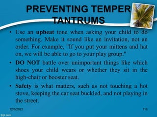 PREVENTING TEMPER
TANTRUMS
• Use an upbeat tone when asking your child to do
something. Make it sound like an invitation, not an
order. For example, "If you put your mittens and hat
on, we will be able to go to your play group."
• DO NOT battle over unimportant things like which
shoes your child wears or whether they sit in the
high-chair or booster seat.
• Safety is what matters, such as not touching a hot
stove, keeping the car seat buckled, and not playing in
the street.
12/8/2022 116
 