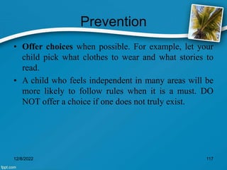 Prevention
• Offer choices when possible. For example, let your
child pick what clothes to wear and what stories to
read.
• A child who feels independent in many areas will be
more likely to follow rules when it is a must. DO
NOT offer a choice if one does not truly exist.
12/8/2022 117
 