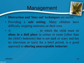 Management
• Distraction and 'time out' techniques are useful.
• Providing a safe setting. Many children have
difficulty stopping tantrums on their own.
• A time-out technique, in which the child must sit
alone in a dull place (a corner or room [other than
the child’s bedroom] that is not dark or scary and has
no television or toys) for a brief period, is a good
approach to altering unacceptable behavior.
12/8/2022 118
 