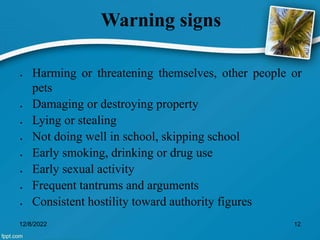 Warning signs
 Harming or threatening themselves, other people or
pets
 Damaging or destroying property
 Lying or stealing
 Not doing well in school, skipping school
 Early smoking, drinking or drug use
 Early sexual activity
 Frequent tantrums and arguments
 Consistent hostility toward authority figures
12/8/2022 12
 