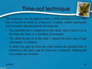 Time-out technique
The technique can be applied when a child misbehaves in a way
that is known to result in a time-out. Usually, verbal reprimands
and reminders should precede the time-out.
• The misbehavior is explained to the child, who is told to sit in
the time-out chair or is led there if necessary.
• The child should sit in the chair 1 minute for each year of age
(maximum, 5 minutes).
• A child who gets up from the chair before the allotted time is
returned to the chair, and the time-out is restarted. Talking and
eye contact are avoided.
12/8/2022 120
 